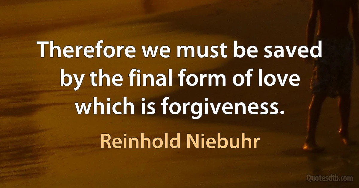 Therefore we must be saved by the final form of love which is forgiveness. (Reinhold Niebuhr)