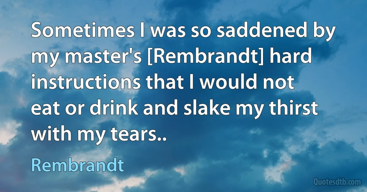 Sometimes I was so saddened by my master's [Rembrandt] hard instructions that I would not eat or drink and slake my thirst with my tears.. (Rembrandt)