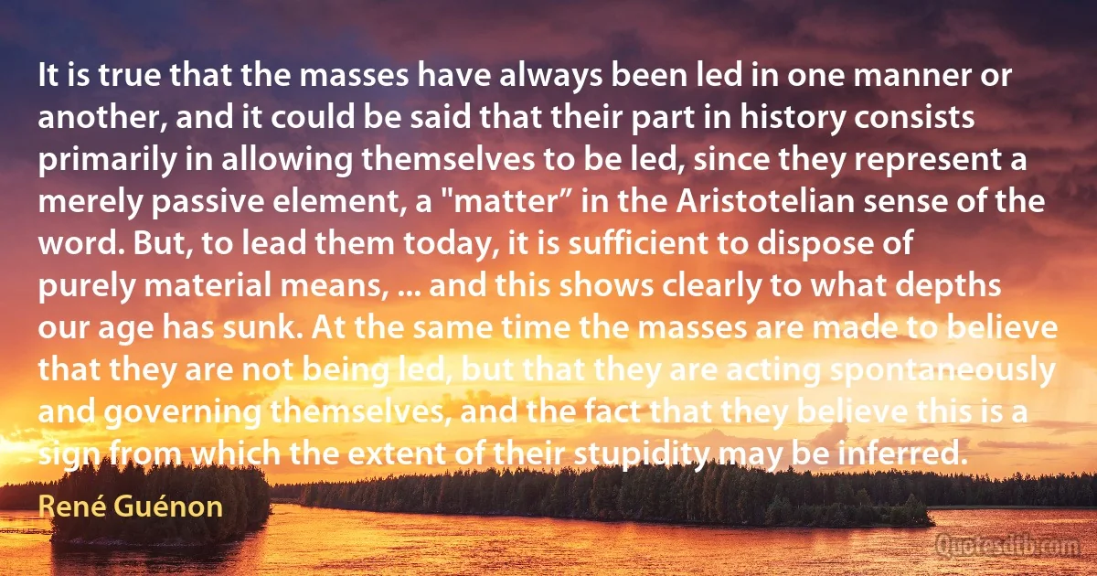 It is true that the masses have always been led in one manner or another, and it could be said that their part in history consists primarily in allowing themselves to be led, since they represent a merely passive element, a "matter” in the Aristotelian sense of the word. But, to lead them today, it is sufficient to dispose of purely material means, ... and this shows clearly to what depths our age has sunk. At the same time the masses are made to believe that they are not being led, but that they are acting spontaneously and governing themselves, and the fact that they believe this is a sign from which the extent of their stupidity may be inferred. (René Guénon)