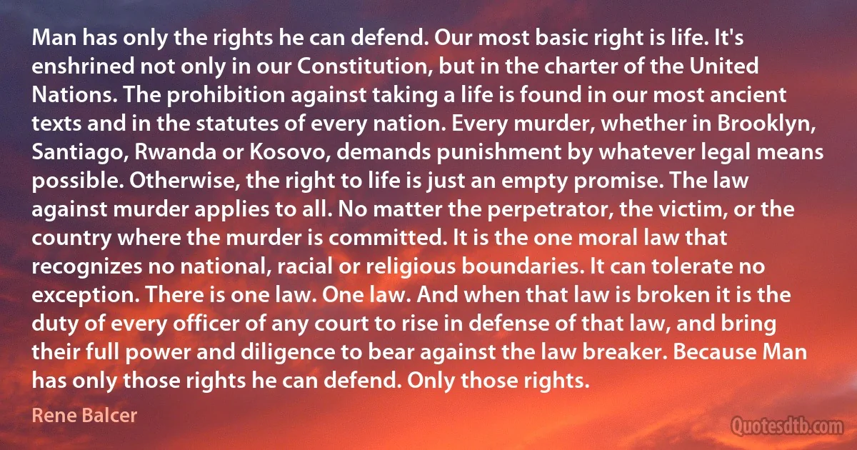 Man has only the rights he can defend. Our most basic right is life. It's enshrined not only in our Constitution, but in the charter of the United Nations. The prohibition against taking a life is found in our most ancient texts and in the statutes of every nation. Every murder, whether in Brooklyn, Santiago, Rwanda or Kosovo, demands punishment by whatever legal means possible. Otherwise, the right to life is just an empty promise. The law against murder applies to all. No matter the perpetrator, the victim, or the country where the murder is committed. It is the one moral law that recognizes no national, racial or religious boundaries. It can tolerate no exception. There is one law. One law. And when that law is broken it is the duty of every officer of any court to rise in defense of that law, and bring their full power and diligence to bear against the law breaker. Because Man has only those rights he can defend. Only those rights. (Rene Balcer)