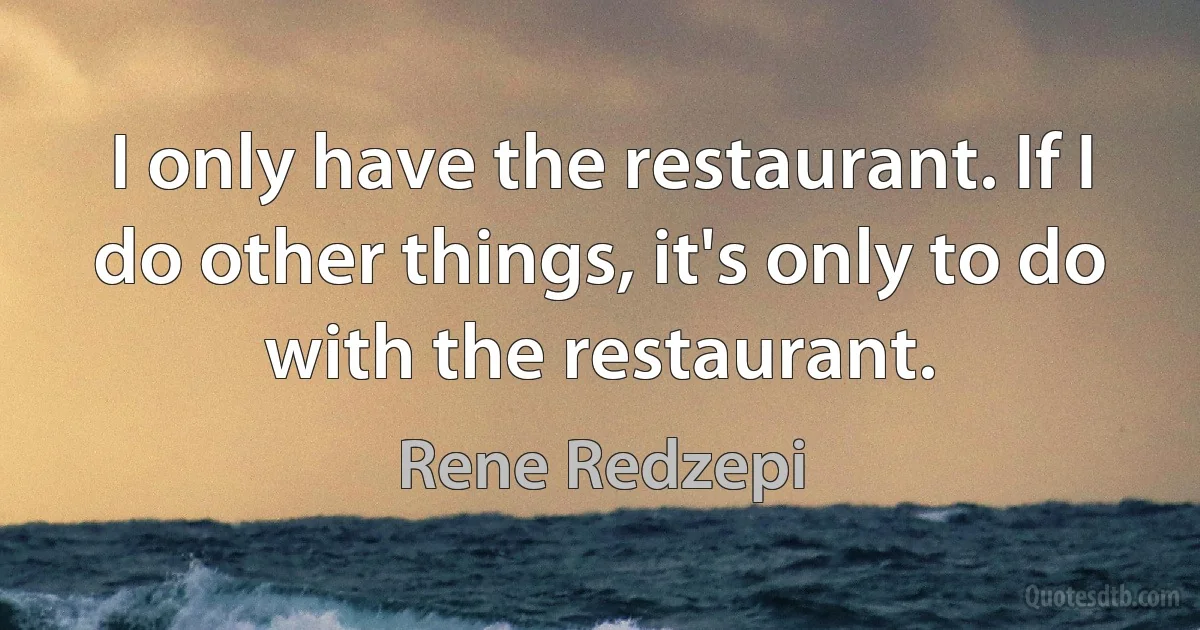 I only have the restaurant. If I do other things, it's only to do with the restaurant. (Rene Redzepi)