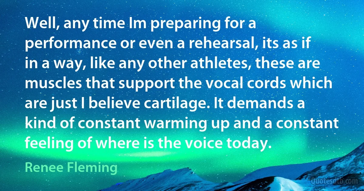 Well, any time Im preparing for a performance or even a rehearsal, its as if in a way, like any other athletes, these are muscles that support the vocal cords which are just I believe cartilage. It demands a kind of constant warming up and a constant feeling of where is the voice today. (Renee Fleming)