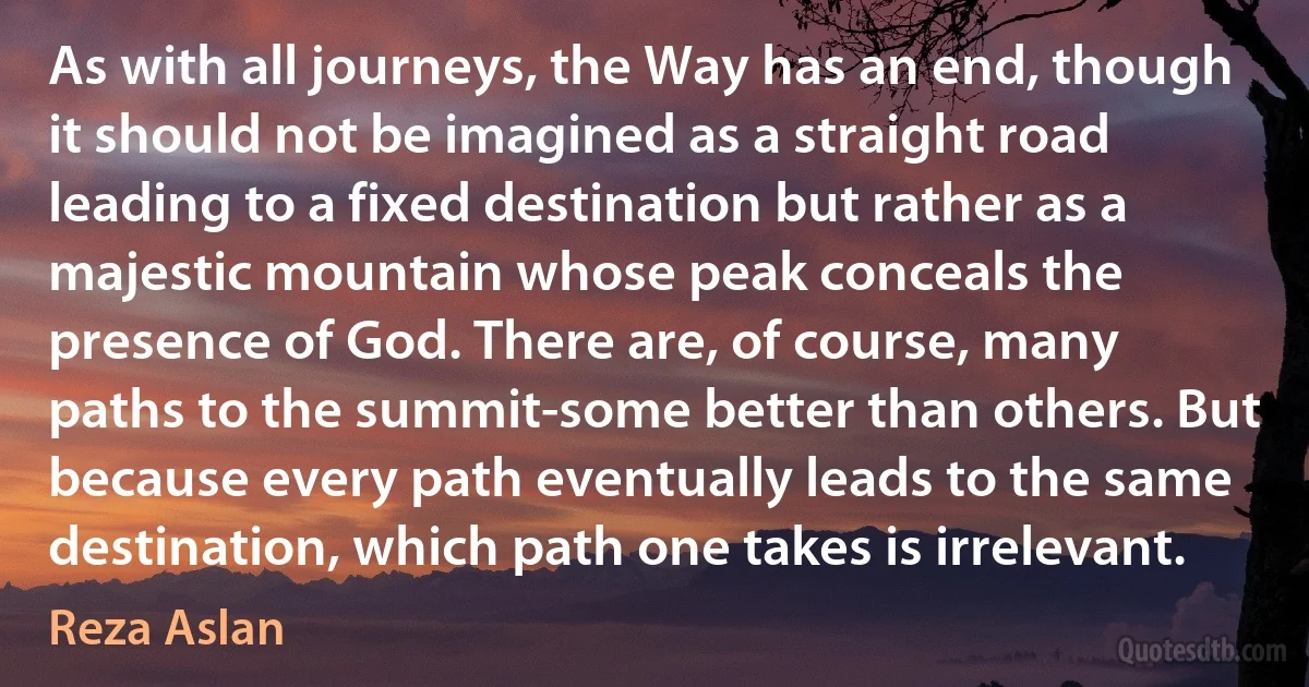 As with all journeys, the Way has an end, though it should not be imagined as a straight road leading to a fixed destination but rather as a majestic mountain whose peak conceals the presence of God. There are, of course, many paths to the summit-some better than others. But because every path eventually leads to the same destination, which path one takes is irrelevant. (Reza Aslan)