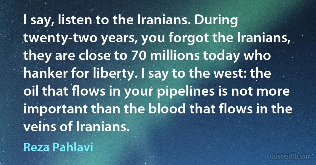 I say, listen to the Iranians. During twenty-two years, you forgot the Iranians, they are close to 70 millions today who hanker for liberty. I say to the west: the oil that flows in your pipelines is not more important than the blood that flows in the veins of Iranians. (Reza Pahlavi)