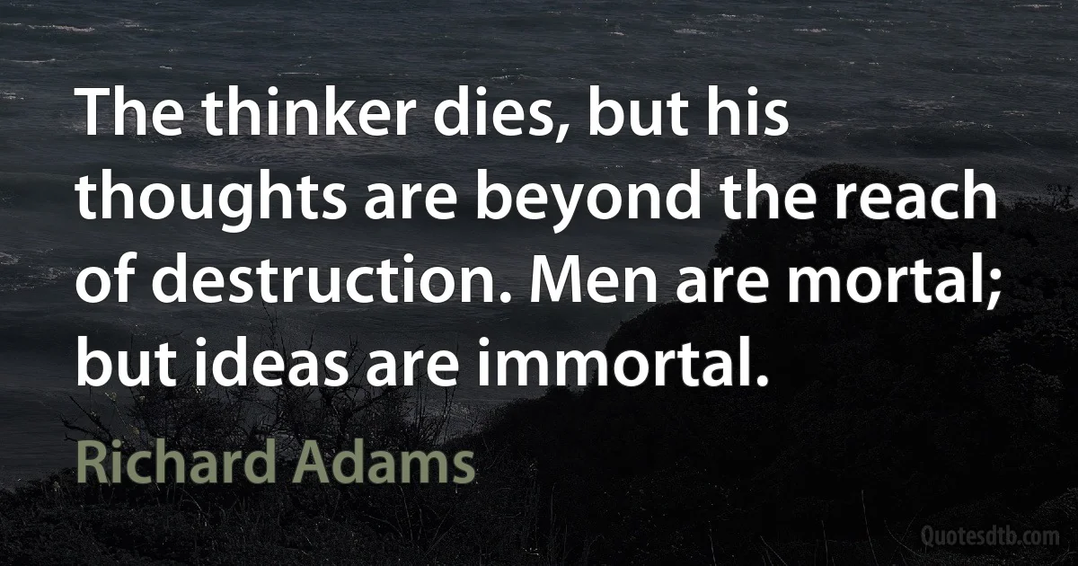 The thinker dies, but his thoughts are beyond the reach of destruction. Men are mortal; but ideas are immortal. (Richard Adams)