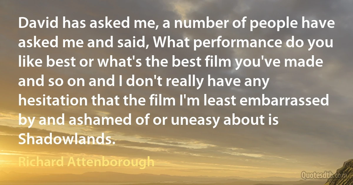 David has asked me, a number of people have asked me and said, What performance do you like best or what's the best film you've made and so on and I don't really have any hesitation that the film I'm least embarrassed by and ashamed of or uneasy about is Shadowlands. (Richard Attenborough)