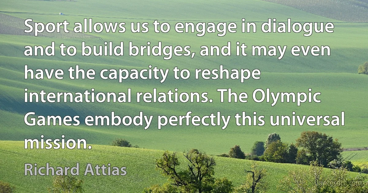 Sport allows us to engage in dialogue and to build bridges, and it may even have the capacity to reshape international relations. The Olympic Games embody perfectly this universal mission. (Richard Attias)