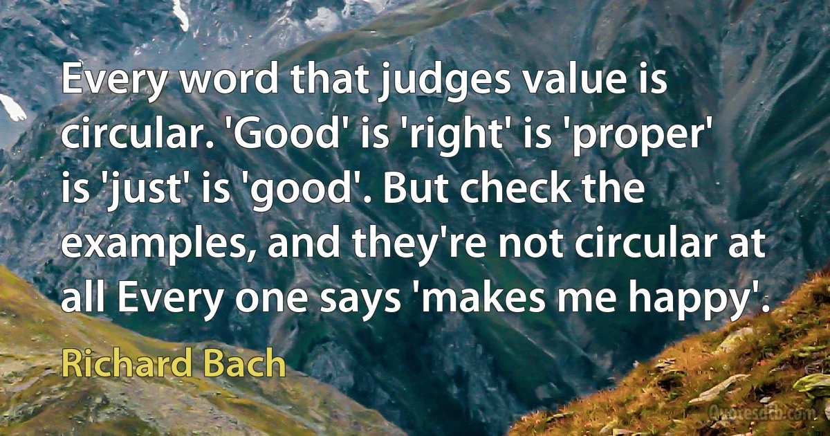 Every word that judges value is circular. 'Good' is 'right' is 'proper' is 'just' is 'good'. But check the examples, and they're not circular at all Every one says 'makes me happy'. (Richard Bach)