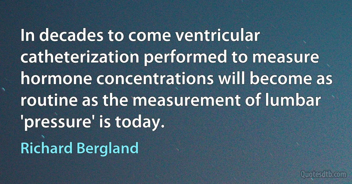 In decades to come ventricular catheterization performed to measure hormone concentrations will become as routine as the measurement of lumbar 'pressure' is today. (Richard Bergland)