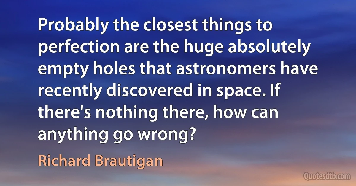 Probably the closest things to perfection are the huge absolutely empty holes that astronomers have recently discovered in space. If there's nothing there, how can anything go wrong? (Richard Brautigan)