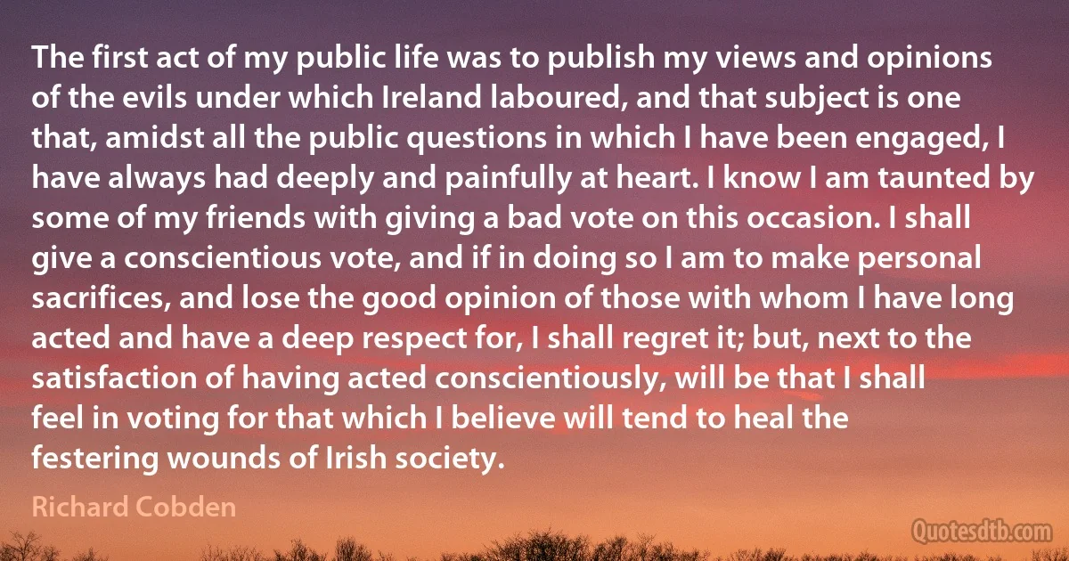 The first act of my public life was to publish my views and opinions of the evils under which Ireland laboured, and that subject is one that, amidst all the public questions in which I have been engaged, I have always had deeply and painfully at heart. I know I am taunted by some of my friends with giving a bad vote on this occasion. I shall give a conscientious vote, and if in doing so I am to make personal sacrifices, and lose the good opinion of those with whom I have long acted and have a deep respect for, I shall regret it; but, next to the satisfaction of having acted conscientiously, will be that I shall feel in voting for that which I believe will tend to heal the festering wounds of Irish society. (Richard Cobden)