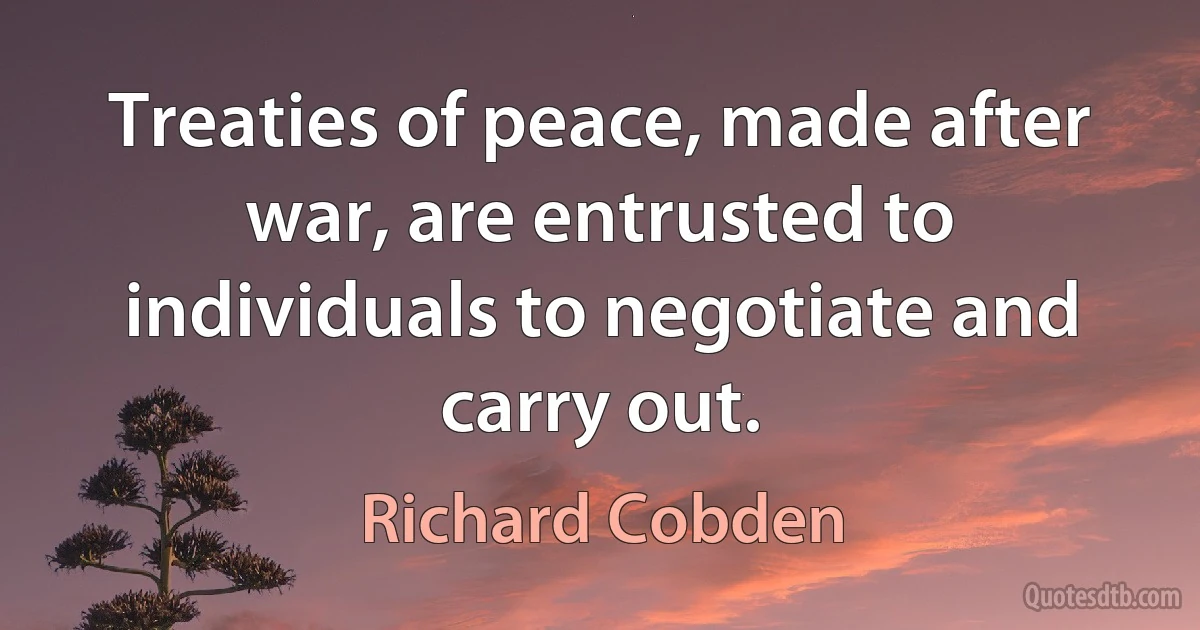 Treaties of peace, made after war, are entrusted to individuals to negotiate and carry out. (Richard Cobden)