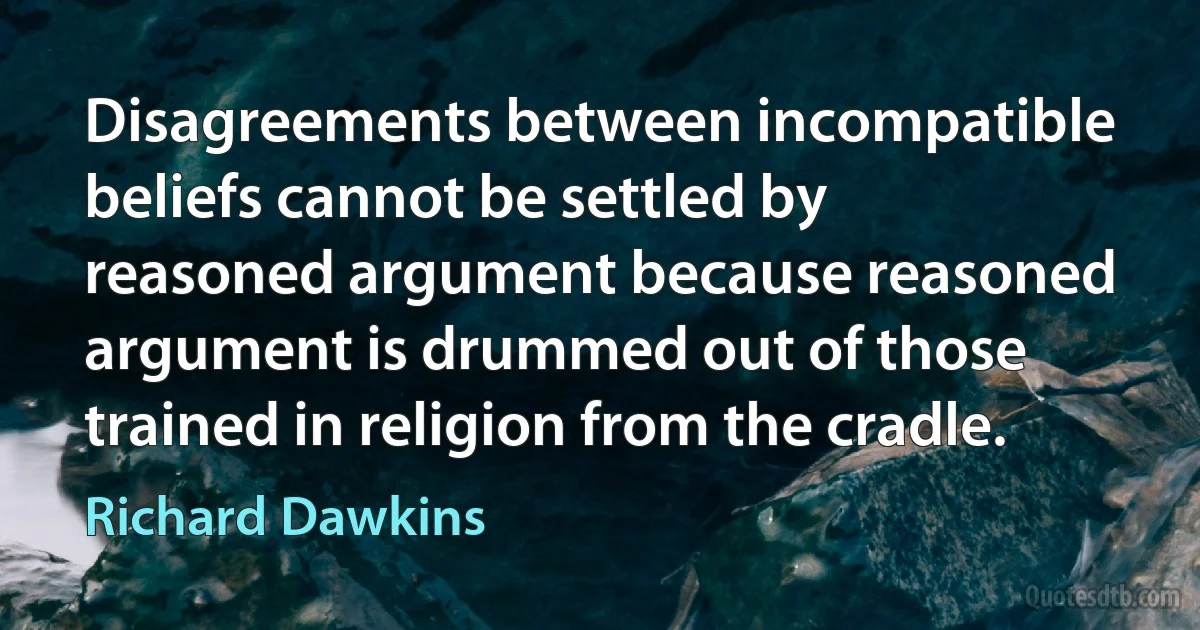 Disagreements between incompatible beliefs cannot be settled by reasoned argument because reasoned argument is drummed out of those trained in religion from the cradle. (Richard Dawkins)