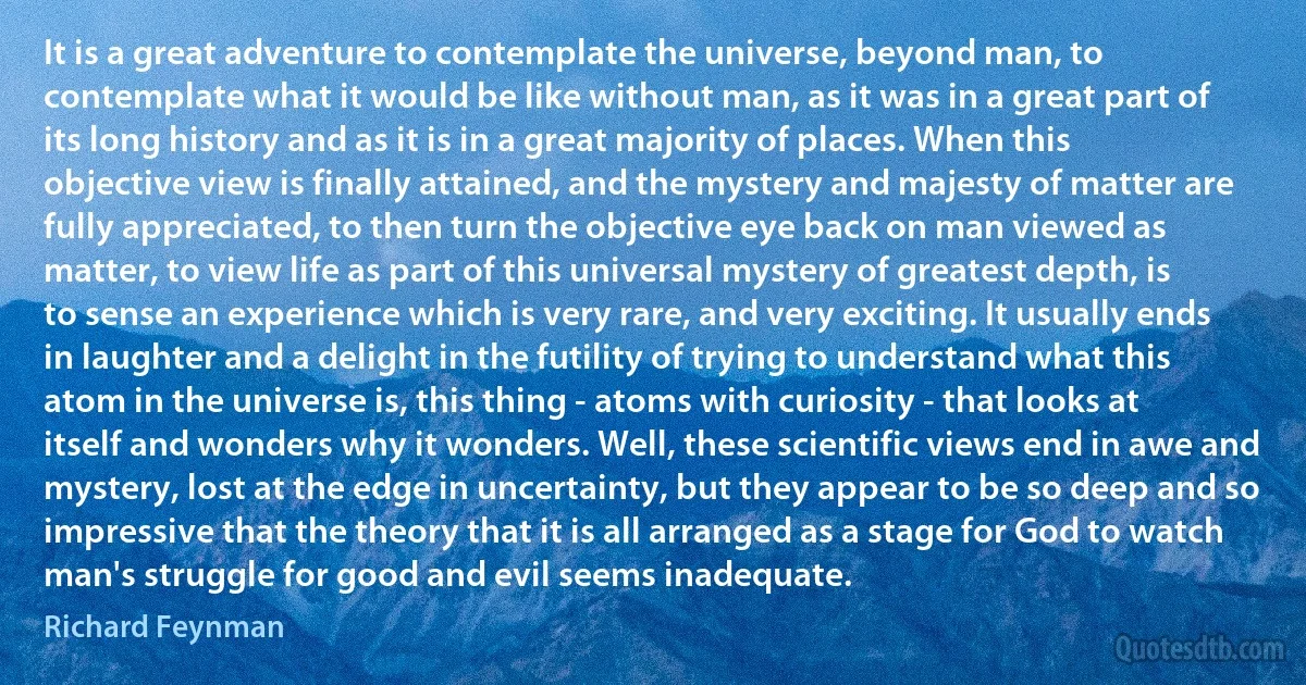 It is a great adventure to contemplate the universe, beyond man, to contemplate what it would be like without man, as it was in a great part of its long history and as it is in a great majority of places. When this objective view is finally attained, and the mystery and majesty of matter are fully appreciated, to then turn the objective eye back on man viewed as matter, to view life as part of this universal mystery of greatest depth, is to sense an experience which is very rare, and very exciting. It usually ends in laughter and a delight in the futility of trying to understand what this atom in the universe is, this thing - atoms with curiosity - that looks at itself and wonders why it wonders. Well, these scientific views end in awe and mystery, lost at the edge in uncertainty, but they appear to be so deep and so impressive that the theory that it is all arranged as a stage for God to watch man's struggle for good and evil seems inadequate. (Richard Feynman)