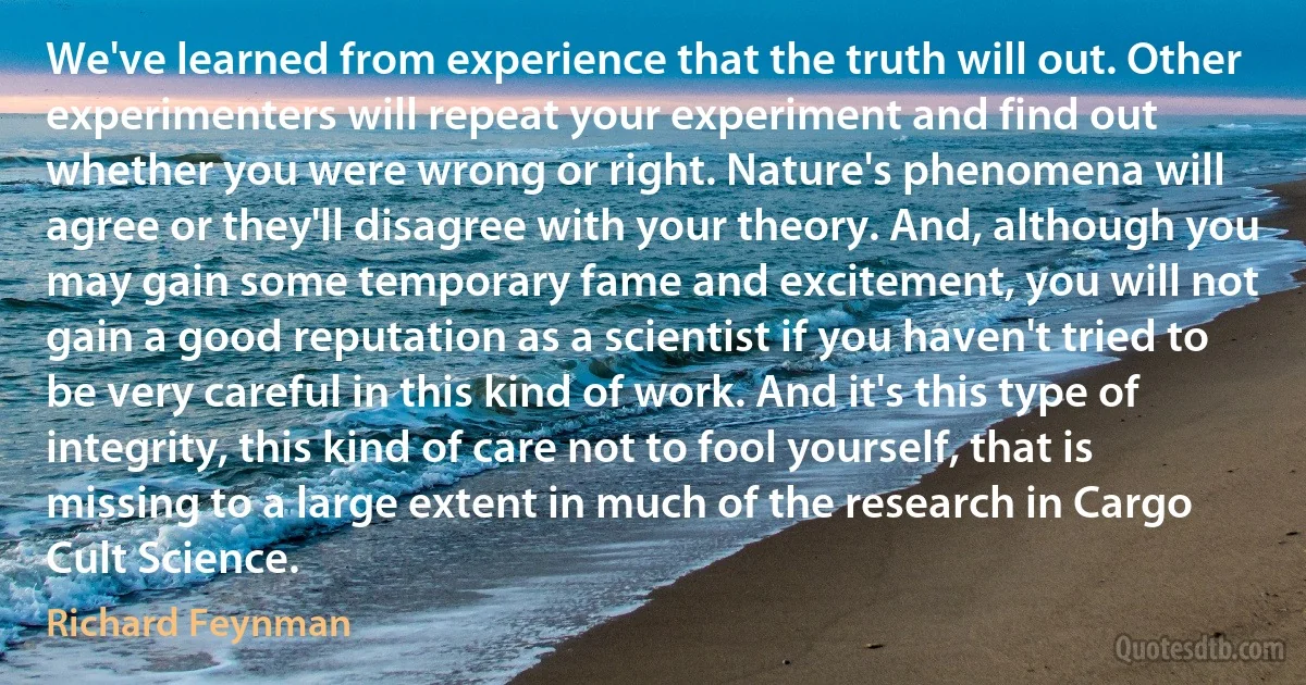 We've learned from experience that the truth will out. Other experimenters will repeat your experiment and find out whether you were wrong or right. Nature's phenomena will agree or they'll disagree with your theory. And, although you may gain some temporary fame and excitement, you will not gain a good reputation as a scientist if you haven't tried to be very careful in this kind of work. And it's this type of integrity, this kind of care not to fool yourself, that is missing to a large extent in much of the research in Cargo Cult Science. (Richard Feynman)