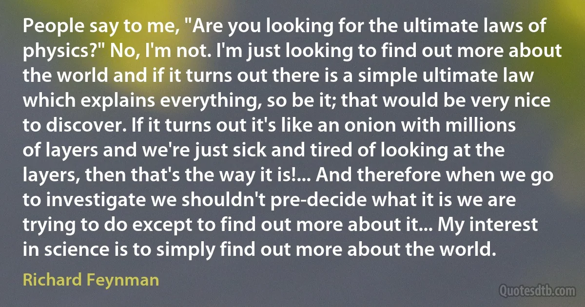 People say to me, "Are you looking for the ultimate laws of physics?" No, I'm not. I'm just looking to find out more about the world and if it turns out there is a simple ultimate law which explains everything, so be it; that would be very nice to discover. If it turns out it's like an onion with millions of layers and we're just sick and tired of looking at the layers, then that's the way it is!... And therefore when we go to investigate we shouldn't pre-decide what it is we are trying to do except to find out more about it... My interest in science is to simply find out more about the world. (Richard Feynman)