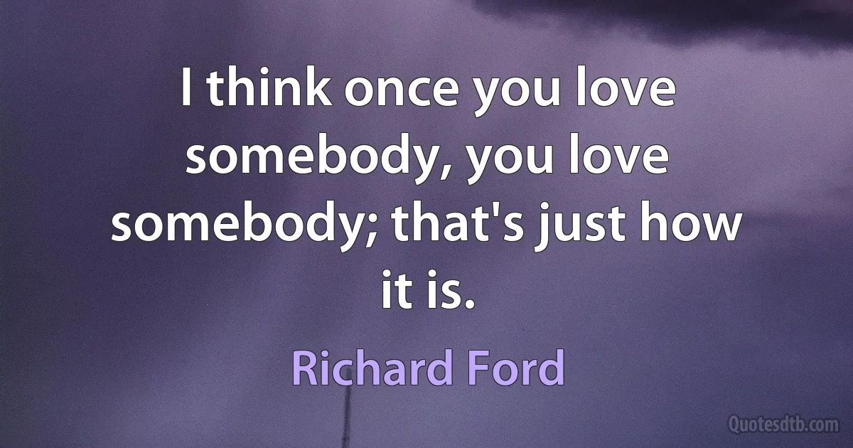 I think once you love somebody, you love somebody; that's just how it is. (Richard Ford)