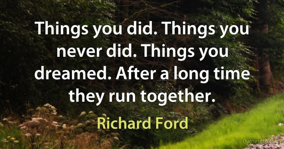 Things you did. Things you never did. Things you dreamed. After a long time they run together. (Richard Ford)