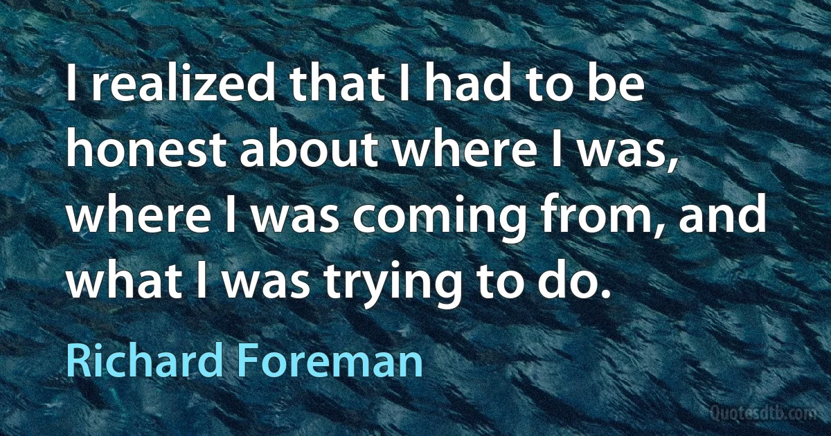 I realized that I had to be honest about where I was, where I was coming from, and what I was trying to do. (Richard Foreman)