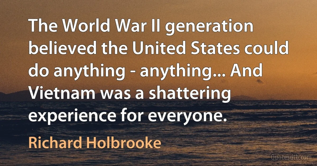 The World War II generation believed the United States could do anything - anything... And Vietnam was a shattering experience for everyone. (Richard Holbrooke)