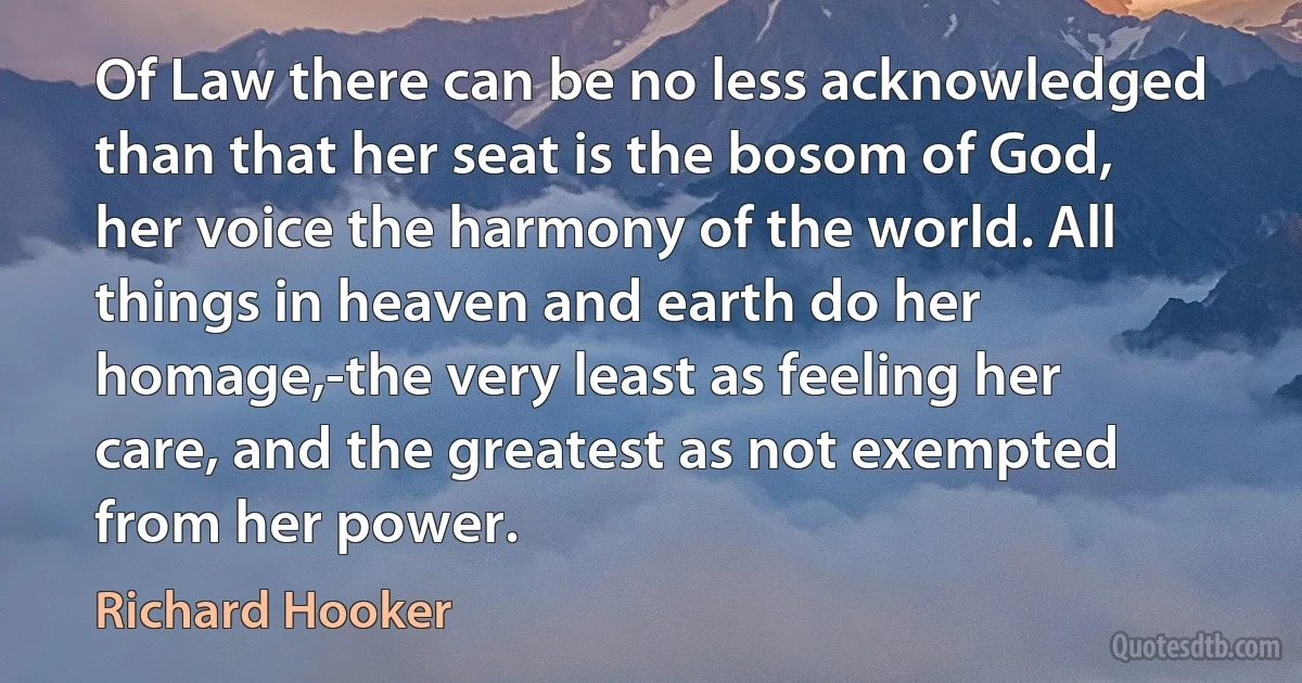 Of Law there can be no less acknowledged than that her seat is the bosom of God, her voice the harmony of the world. All things in heaven and earth do her homage,-the very least as feeling her care, and the greatest as not exempted from her power. (Richard Hooker)