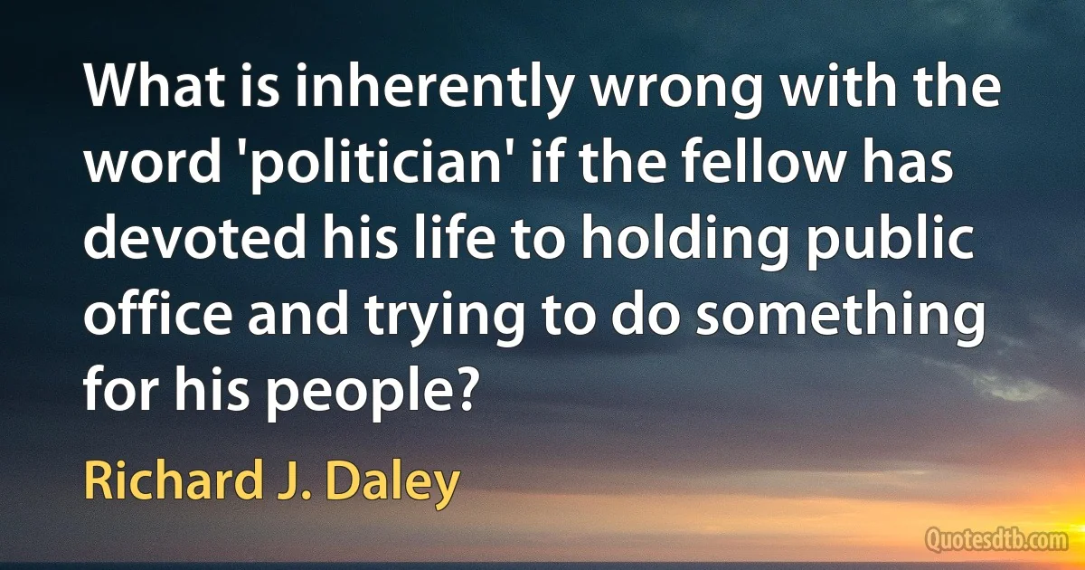 What is inherently wrong with the word 'politician' if the fellow has devoted his life to holding public office and trying to do something for his people? (Richard J. Daley)