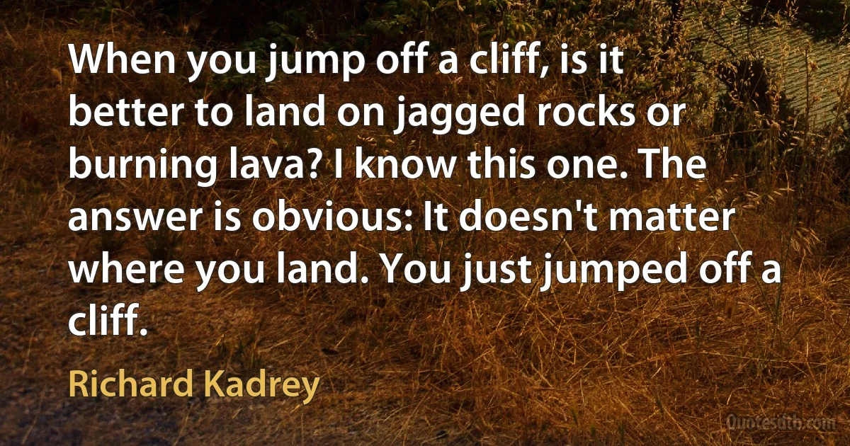 When you jump off a cliff, is it better to land on jagged rocks or burning lava? I know this one. The answer is obvious: It doesn't matter where you land. You just jumped off a cliff. (Richard Kadrey)