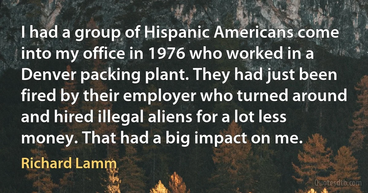 I had a group of Hispanic Americans come into my office in 1976 who worked in a Denver packing plant. They had just been fired by their employer who turned around and hired illegal aliens for a lot less money. That had a big impact on me. (Richard Lamm)