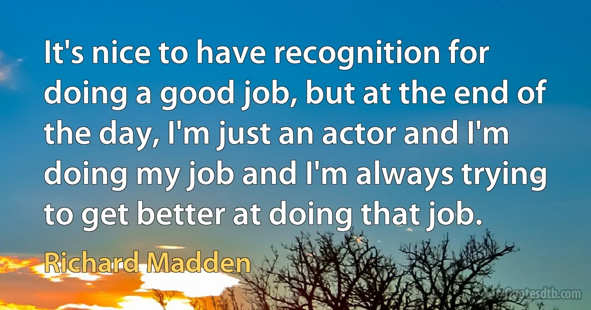 It's nice to have recognition for doing a good job, but at the end of the day, I'm just an actor and I'm doing my job and I'm always trying to get better at doing that job. (Richard Madden)