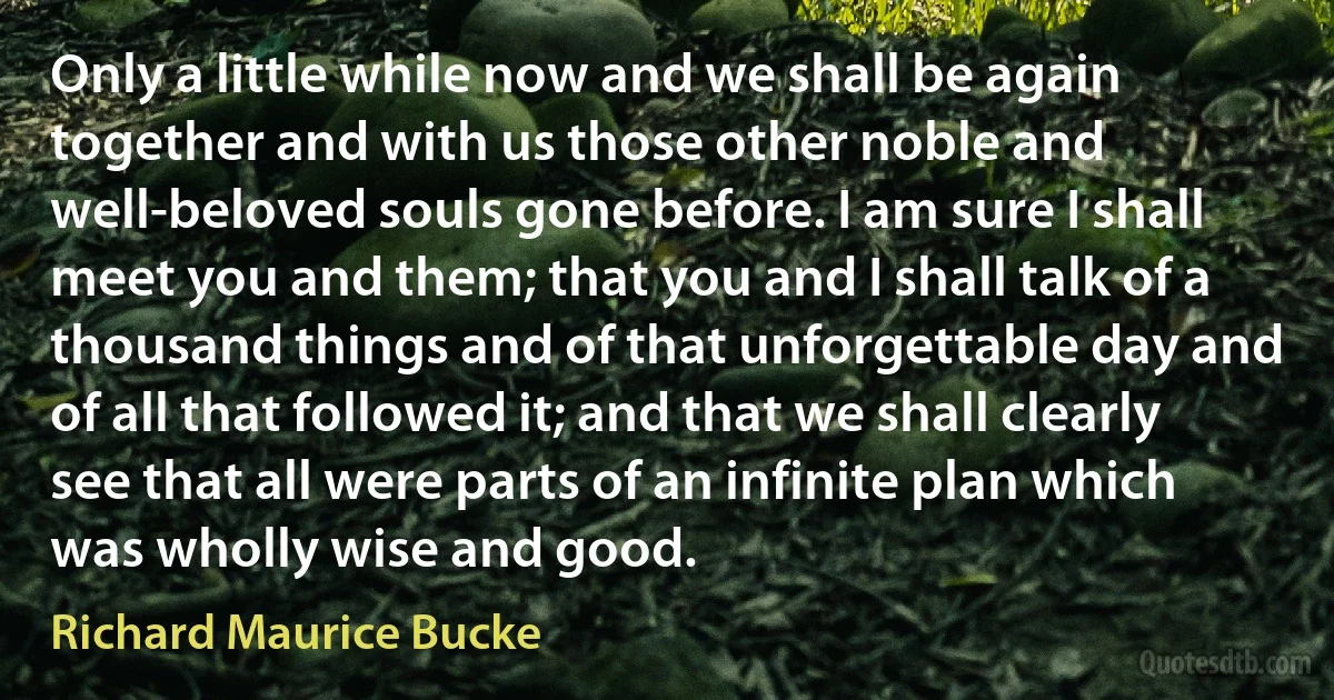 Only a little while now and we shall be again together and with us those other noble and well-beloved souls gone before. I am sure I shall meet you and them; that you and I shall talk of a thousand things and of that unforgettable day and of all that followed it; and that we shall clearly see that all were parts of an infinite plan which was wholly wise and good. (Richard Maurice Bucke)