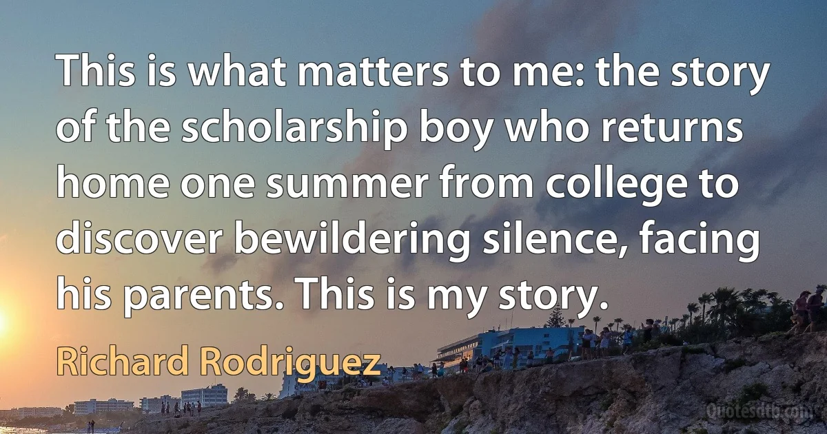 This is what matters to me: the story of the scholarship boy who returns home one summer from college to discover bewildering silence, facing his parents. This is my story. (Richard Rodriguez)