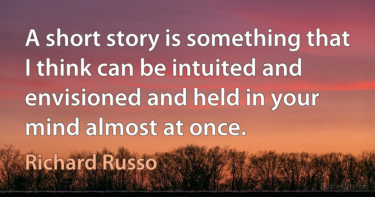 A short story is something that I think can be intuited and envisioned and held in your mind almost at once. (Richard Russo)