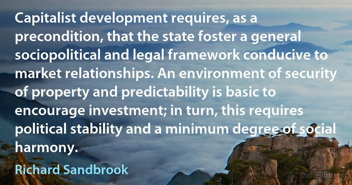 Capitalist development requires, as a precondition, that the state foster a general sociopolitical and legal framework conducive to market relationships. An environment of security of property and predictability is basic to encourage investment; in turn, this requires political stability and a minimum degree of social harmony. (Richard Sandbrook)