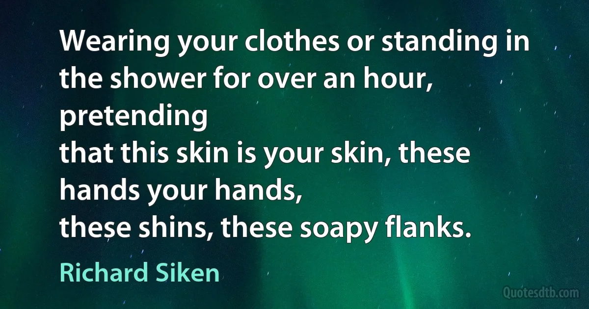 Wearing your clothes or standing in the shower for over an hour, pretending
that this skin is your skin, these hands your hands,
these shins, these soapy flanks. (Richard Siken)