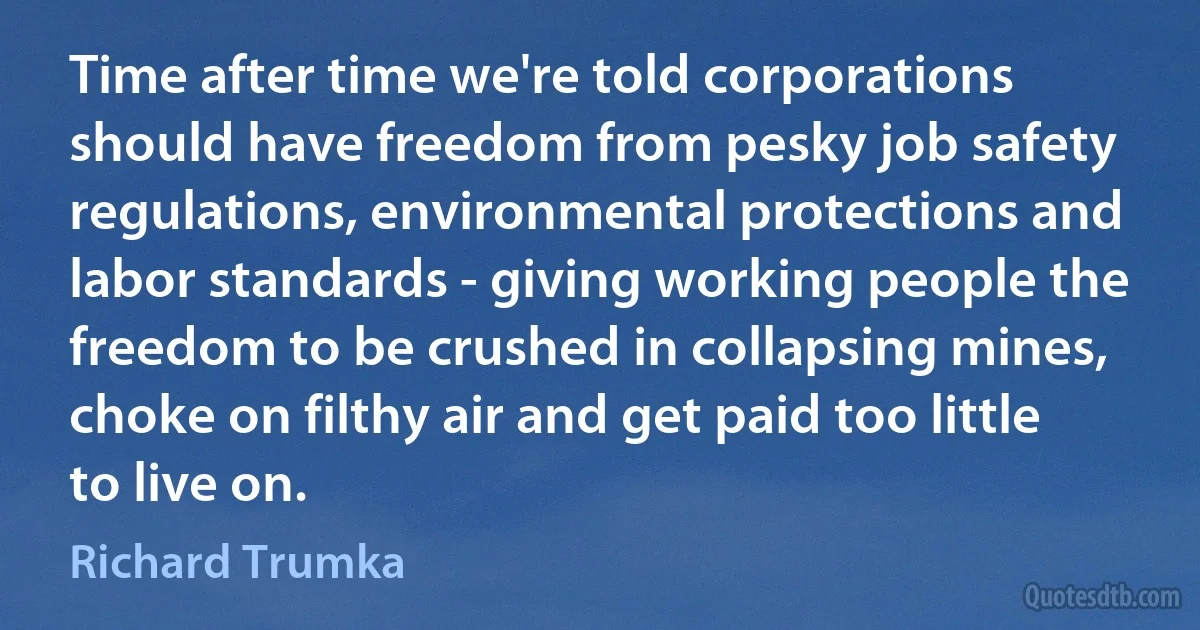 Time after time we're told corporations should have freedom from pesky job safety regulations, environmental protections and labor standards - giving working people the freedom to be crushed in collapsing mines, choke on filthy air and get paid too little to live on. (Richard Trumka)