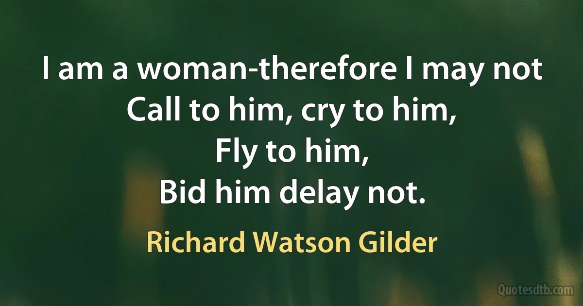 I am a woman-therefore I may not
Call to him, cry to him,
Fly to him,
Bid him delay not. (Richard Watson Gilder)