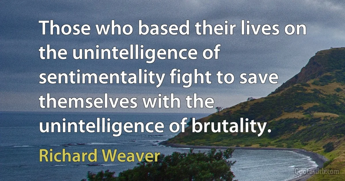 Those who based their lives on the unintelligence of sentimentality fight to save themselves with the unintelligence of brutality. (Richard Weaver)