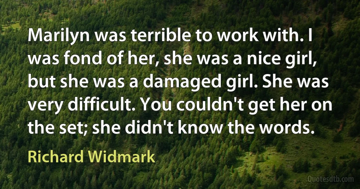 Marilyn was terrible to work with. I was fond of her, she was a nice girl, but she was a damaged girl. She was very difficult. You couldn't get her on the set; she didn't know the words. (Richard Widmark)