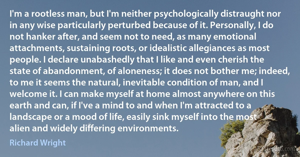 I'm a rootless man, but I'm neither psychologically distraught nor in any wise particularly perturbed because of it. Personally, I do not hanker after, and seem not to need, as many emotional attachments, sustaining roots, or idealistic allegiances as most people. I declare unabashedly that I like and even cherish the state of abandonment, of aloneness; it does not bother me; indeed, to me it seems the natural, inevitable condition of man, and I welcome it. I can make myself at home almost anywhere on this earth and can, if I've a mind to and when I'm attracted to a landscape or a mood of life, easily sink myself into the most alien and widely differing environments. (Richard Wright)