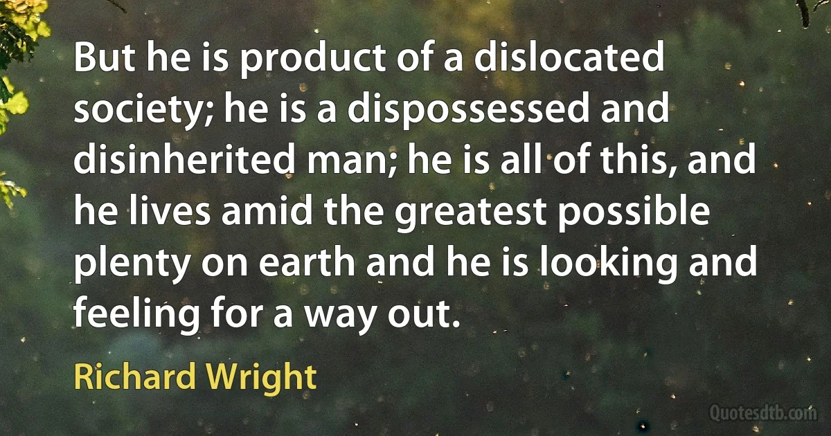 But he is product of a dislocated society; he is a dispossessed and disinherited man; he is all of this, and he lives amid the greatest possible plenty on earth and he is looking and feeling for a way out. (Richard Wright)