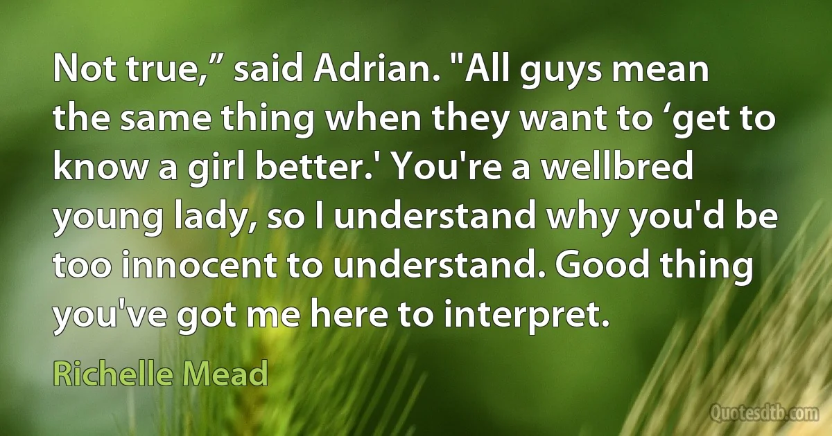 Not true,” said Adrian. "All guys mean the same thing when they want to ‘get to know a girl better.' You're a wellbred young lady, so I understand why you'd be too innocent to understand. Good thing you've got me here to interpret. (Richelle Mead)