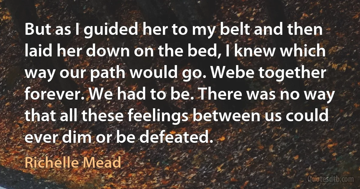 But as I guided her to my belt and then laid her down on the bed, I knew which way our path would go. Webe together forever. We had to be. There was no way that all these feelings between us could ever dim or be defeated. (Richelle Mead)