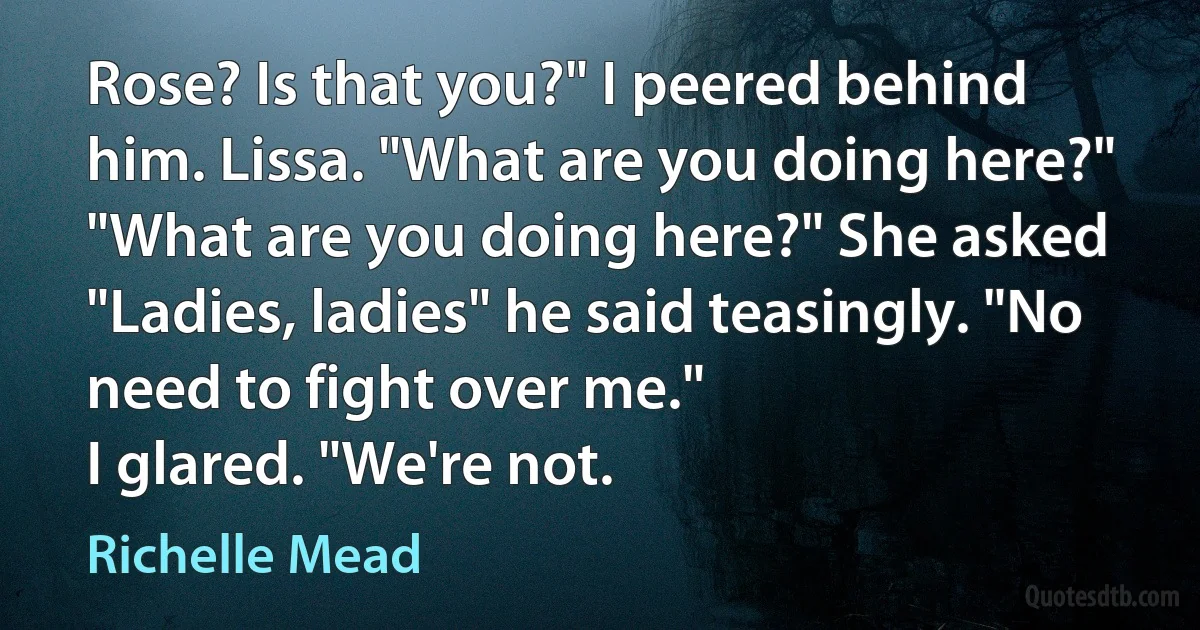 Rose? Is that you?" I peered behind him. Lissa. "What are you doing here?"
"What are you doing here?" She asked
"Ladies, ladies" he said teasingly. "No need to fight over me."
I glared. "We're not. (Richelle Mead)