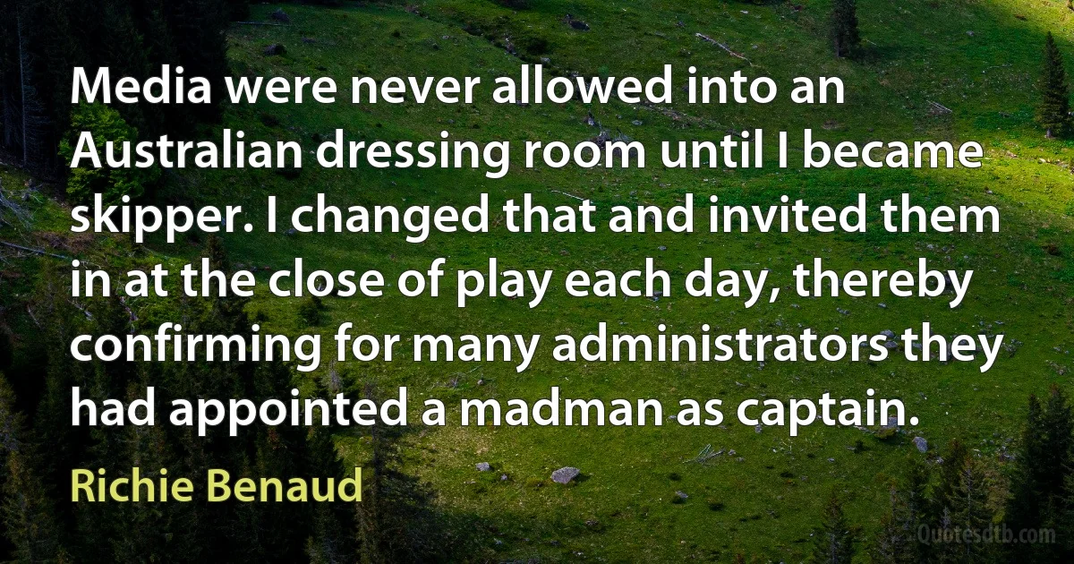 Media were never allowed into an Australian dressing room until I became skipper. I changed that and invited them in at the close of play each day, thereby confirming for many administrators they had appointed a madman as captain. (Richie Benaud)