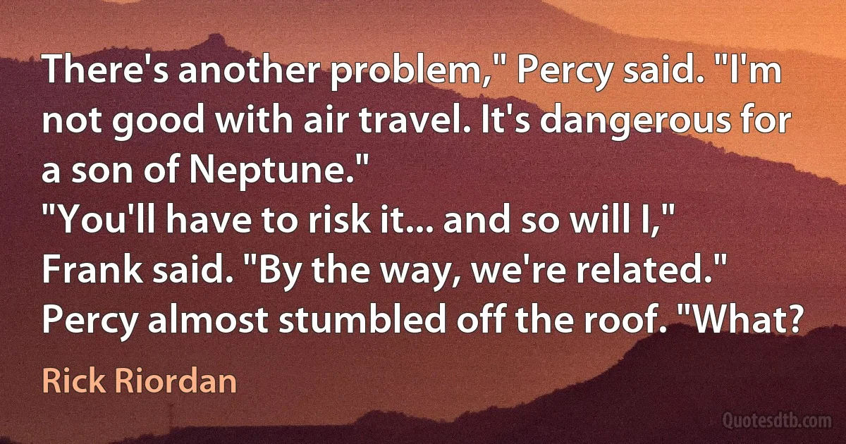 There's another problem," Percy said. "I'm not good with air travel. It's dangerous for a son of Neptune."
"You'll have to risk it... and so will I," Frank said. "By the way, we're related."
Percy almost stumbled off the roof. "What? (Rick Riordan)