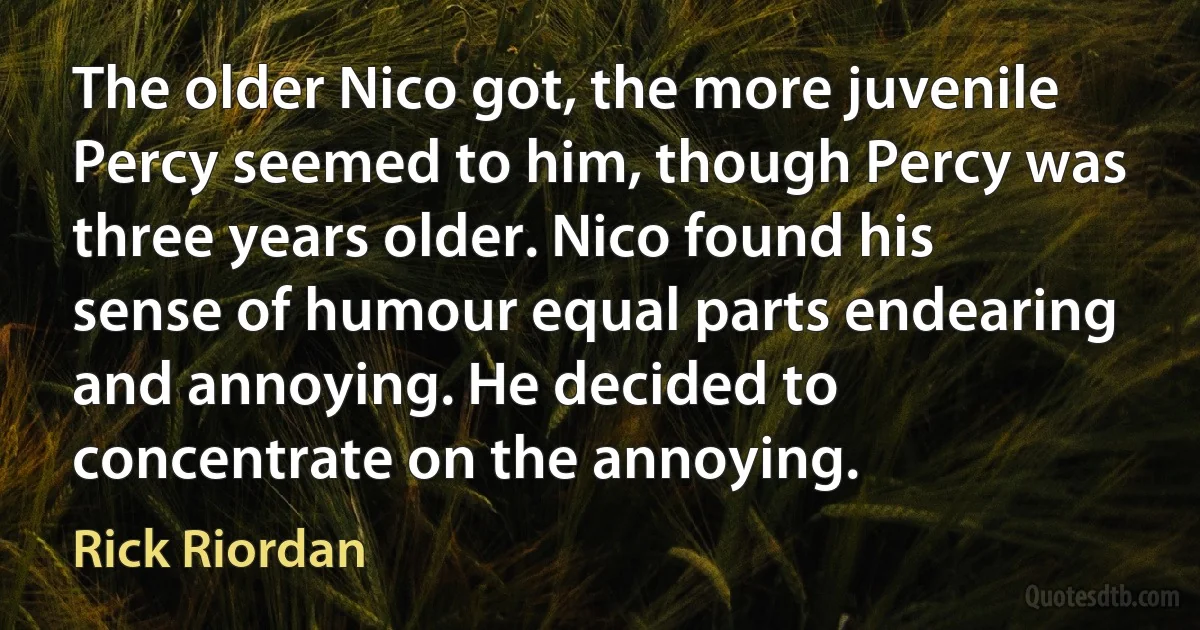 The older Nico got, the more juvenile Percy seemed to him, though Percy was three years older. Nico found his sense of humour equal parts endearing and annoying. He decided to concentrate on the annoying. (Rick Riordan)