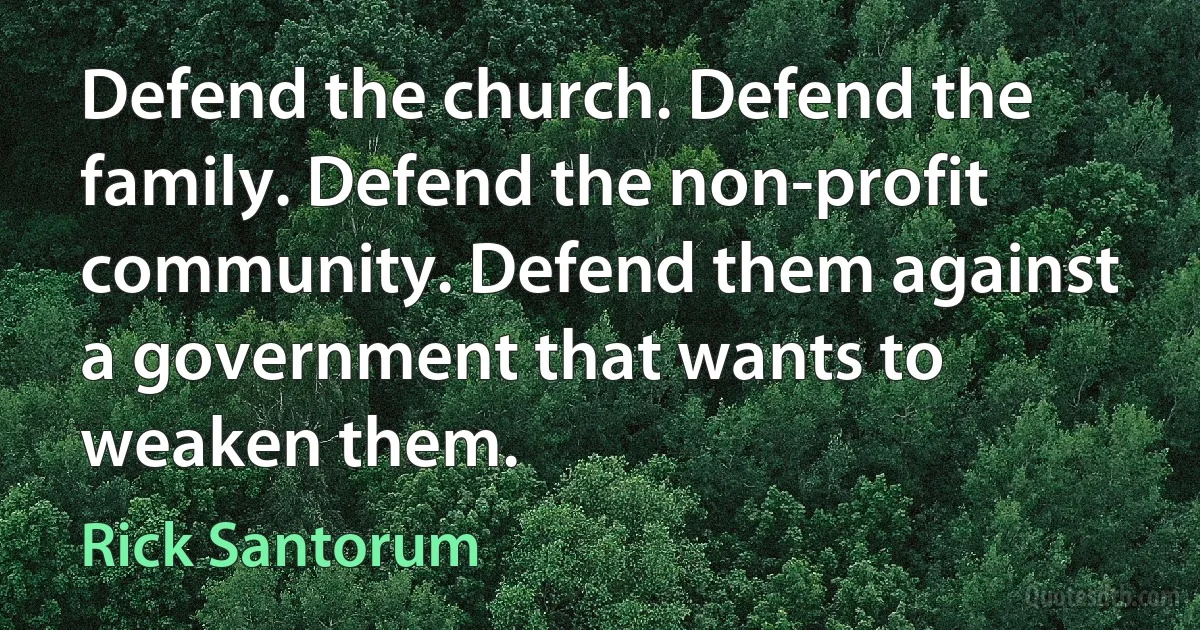 Defend the church. Defend the family. Defend the non-profit community. Defend them against a government that wants to weaken them. (Rick Santorum)