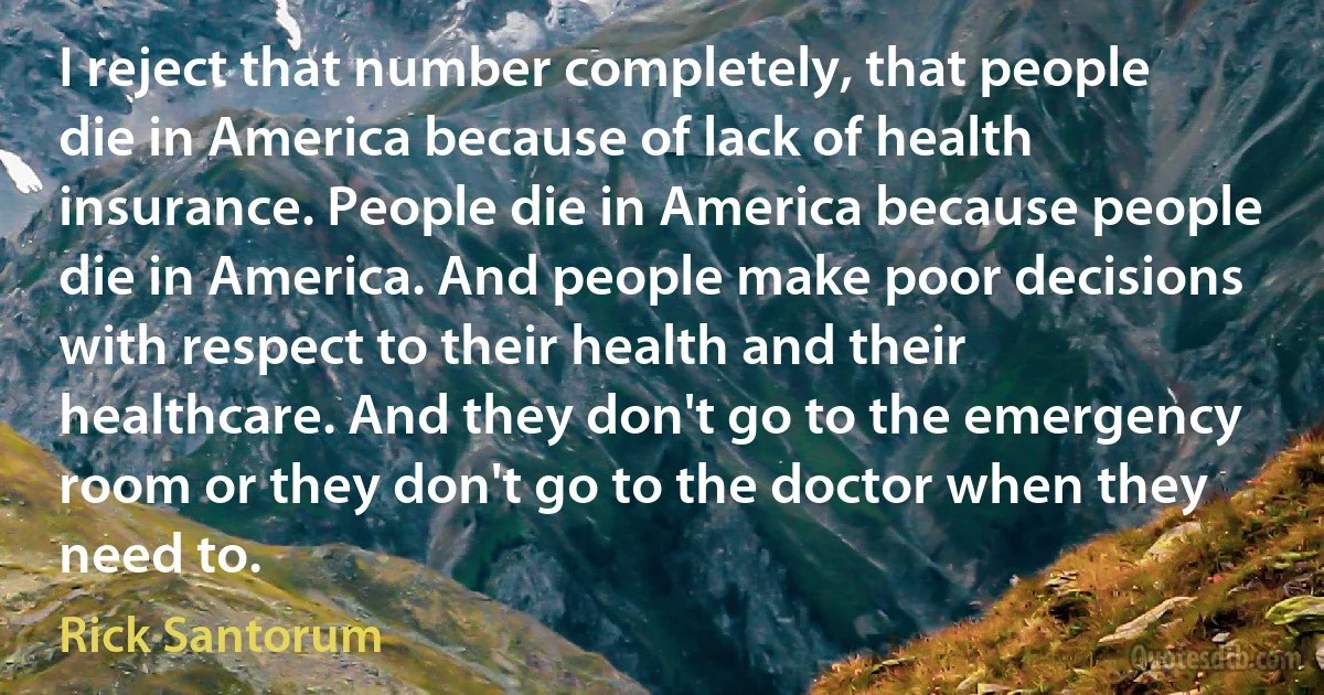 I reject that number completely, that people die in America because of lack of health insurance. People die in America because people die in America. And people make poor decisions with respect to their health and their healthcare. And they don't go to the emergency room or they don't go to the doctor when they need to. (Rick Santorum)