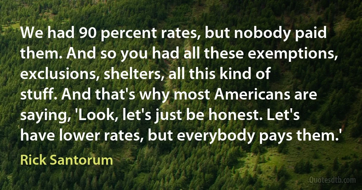 We had 90 percent rates, but nobody paid them. And so you had all these exemptions, exclusions, shelters, all this kind of stuff. And that's why most Americans are saying, 'Look, let's just be honest. Let's have lower rates, but everybody pays them.' (Rick Santorum)