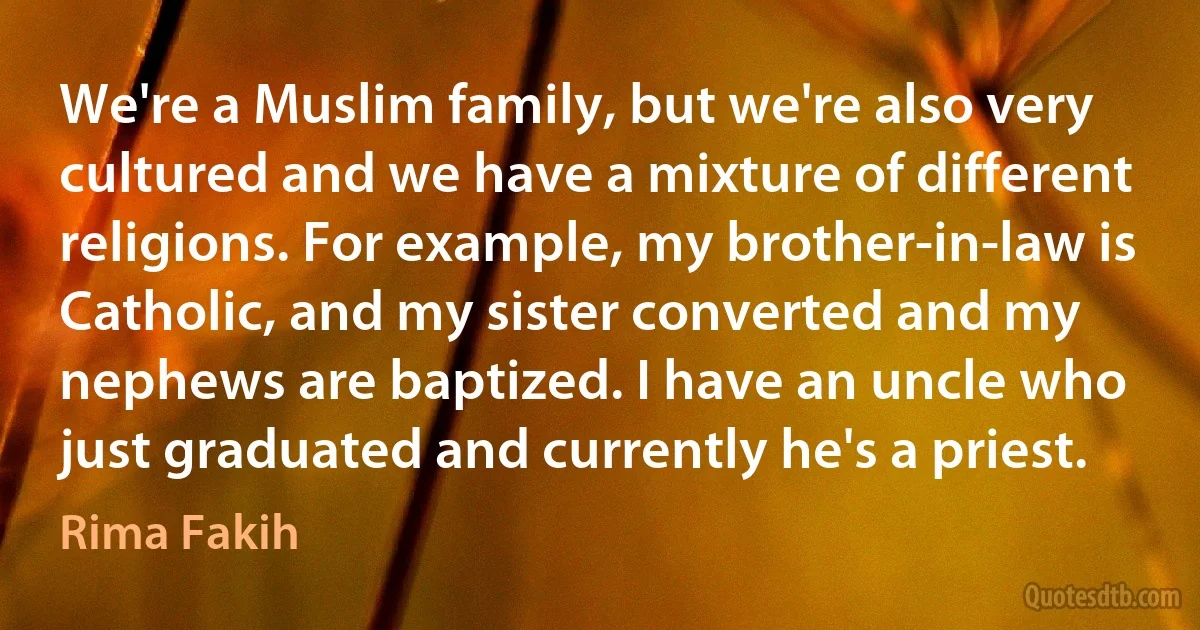 We're a Muslim family, but we're also very cultured and we have a mixture of different religions. For example, my brother-in-law is Catholic, and my sister converted and my nephews are baptized. I have an uncle who just graduated and currently he's a priest. (Rima Fakih)